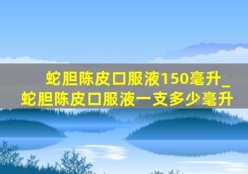 蛇胆陈皮口服液150毫升_蛇胆陈皮口服液一支多少毫升