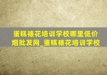 蛋糕裱花培训学校哪里(低价烟批发网)_蛋糕裱花培训学校