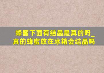 蜂蜜下面有结晶是真的吗_真的蜂蜜放在冰箱会结晶吗