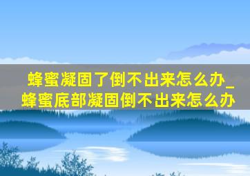 蜂蜜凝固了倒不出来怎么办_蜂蜜底部凝固倒不出来怎么办