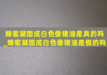 蜂蜜凝固成白色像猪油是真的吗_蜂蜜凝固成白色像猪油是假的吗