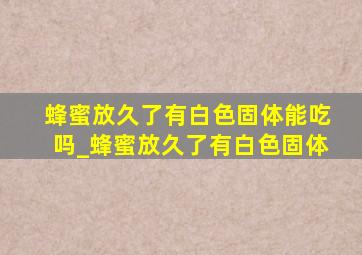 蜂蜜放久了有白色固体能吃吗_蜂蜜放久了有白色固体