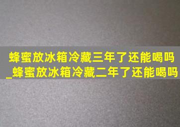 蜂蜜放冰箱冷藏三年了还能喝吗_蜂蜜放冰箱冷藏二年了还能喝吗