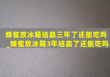 蜂蜜放冰箱结晶三年了还能吃吗_蜂蜜放冰箱3年结晶了还能吃吗