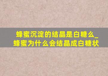 蜂蜜沉淀的结晶是白糖么_蜂蜜为什么会结晶成白糖状