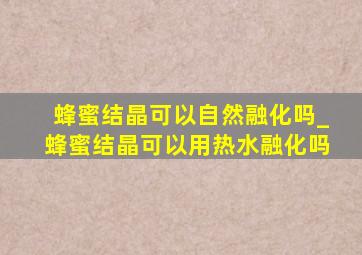 蜂蜜结晶可以自然融化吗_蜂蜜结晶可以用热水融化吗