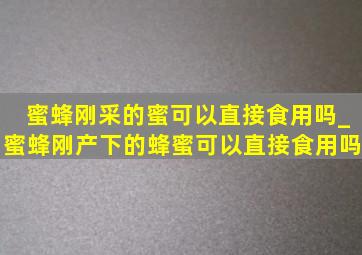 蜜蜂刚采的蜜可以直接食用吗_蜜蜂刚产下的蜂蜜可以直接食用吗