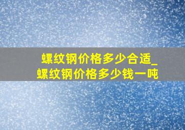 螺纹钢价格多少合适_螺纹钢价格多少钱一吨