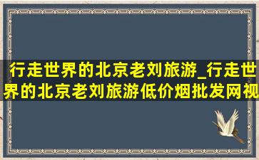 行走世界的北京老刘旅游_行走世界的北京老刘旅游(低价烟批发网)视频