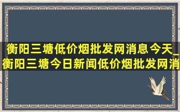 衡阳三塘(低价烟批发网)消息今天_衡阳三塘今日新闻(低价烟批发网)消息