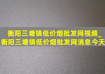 衡阳三塘镇(低价烟批发网)视频_衡阳三塘镇(低价烟批发网)消息今天