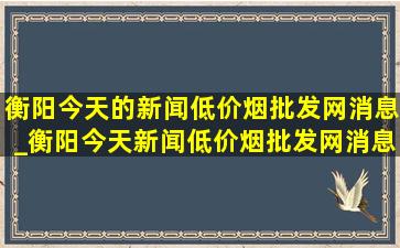 衡阳今天的新闻(低价烟批发网)消息_衡阳今天新闻(低价烟批发网)消息