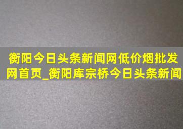 衡阳今日头条新闻网(低价烟批发网)首页_衡阳库宗桥今日头条新闻