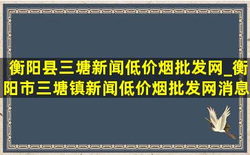 衡阳县三塘新闻(低价烟批发网)_衡阳市三塘镇新闻(低价烟批发网)消息