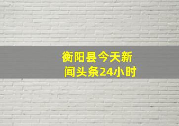 衡阳县今天新闻头条24小时