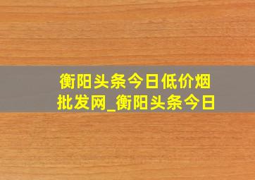 衡阳头条今日(低价烟批发网)_衡阳头条今日