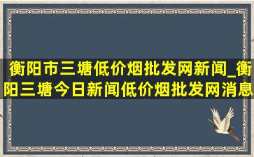 衡阳市三塘(低价烟批发网)新闻_衡阳三塘今日新闻(低价烟批发网)消息