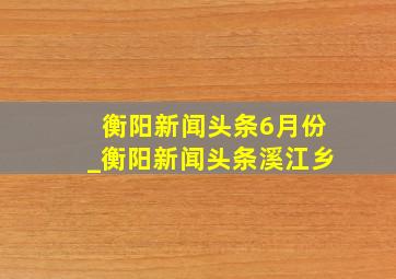 衡阳新闻头条6月份_衡阳新闻头条溪江乡