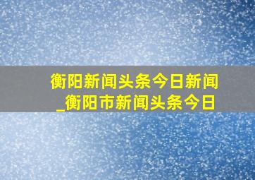 衡阳新闻头条今日新闻_衡阳市新闻头条今日