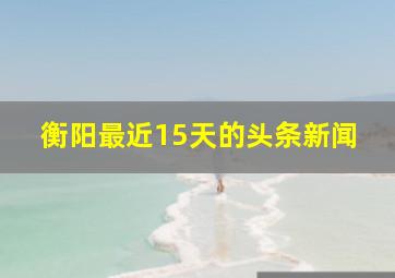 衡阳最近15天的头条新闻