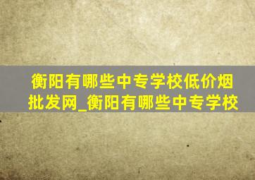 衡阳有哪些中专学校(低价烟批发网)_衡阳有哪些中专学校