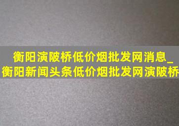 衡阳演陂桥(低价烟批发网)消息_衡阳新闻头条(低价烟批发网)演陂桥