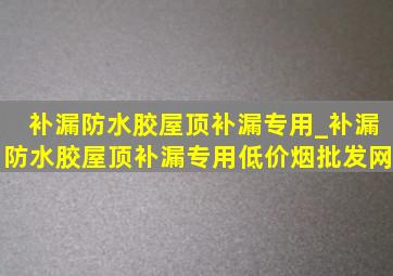 补漏防水胶屋顶补漏专用_补漏防水胶屋顶补漏专用(低价烟批发网)