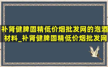 补肾健脾固精(低价烟批发网)的泡酒材料_补肾健脾固精(低价烟批发网)的泡酒处方