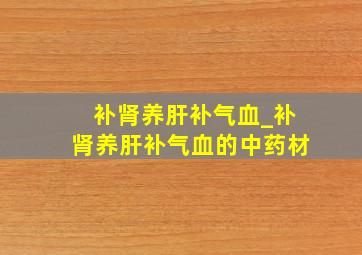 补肾养肝补气血_补肾养肝补气血的中药材