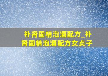 补肾固精泡酒配方_补肾固精泡酒配方女贞子