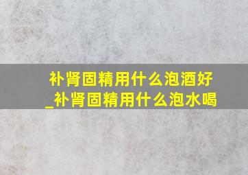 补肾固精用什么泡酒好_补肾固精用什么泡水喝