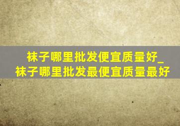 袜子哪里批发便宜质量好_袜子哪里批发最便宜质量最好