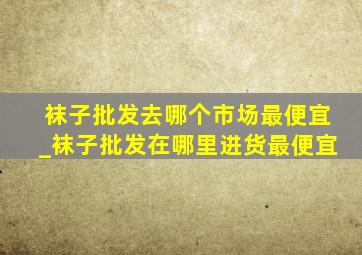 袜子批发去哪个市场最便宜_袜子批发在哪里进货最便宜