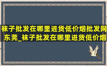 袜子批发在哪里进货(低价烟批发网)东莞_袜子批发在哪里进货(低价烟批发网)