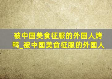 被中国美食征服的外国人烤鸭_被中国美食征服的外国人