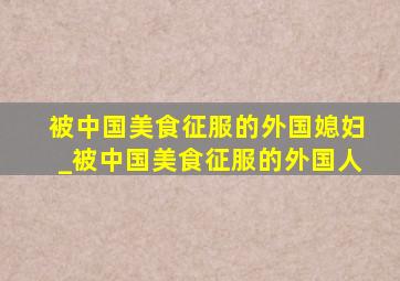 被中国美食征服的外国媳妇_被中国美食征服的外国人