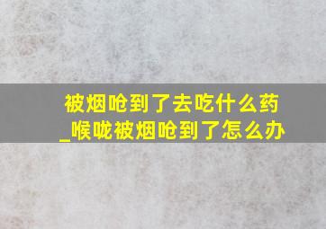 被烟呛到了去吃什么药_喉咙被烟呛到了怎么办