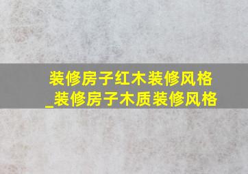 装修房子红木装修风格_装修房子木质装修风格