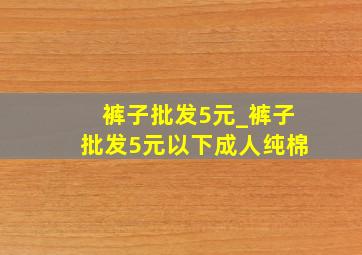 裤子批发5元_裤子批发5元以下成人纯棉