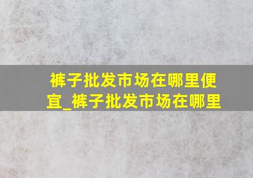 裤子批发市场在哪里便宜_裤子批发市场在哪里