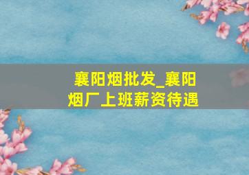 襄阳烟批发_襄阳烟厂上班薪资待遇