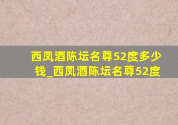 西凤酒陈坛名尊52度多少钱_西凤酒陈坛名尊52度