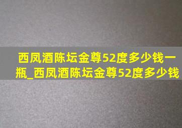 西凤酒陈坛金尊52度多少钱一瓶_西凤酒陈坛金尊52度多少钱