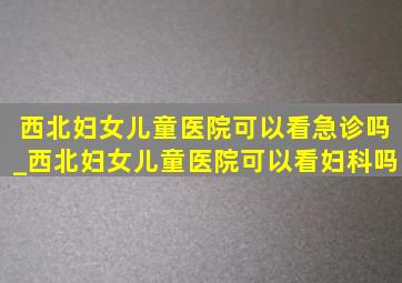 西北妇女儿童医院可以看急诊吗_西北妇女儿童医院可以看妇科吗