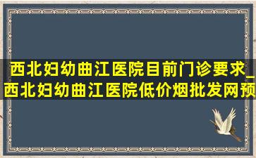 西北妇幼曲江医院目前门诊要求_西北妇幼曲江医院(低价烟批发网)预约挂号