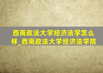 西南政法大学经济法学怎么样_西南政法大学经济法学院