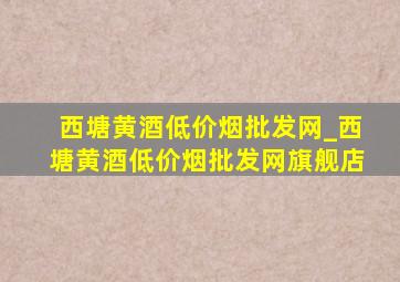 西塘黄酒(低价烟批发网)_西塘黄酒(低价烟批发网)旗舰店