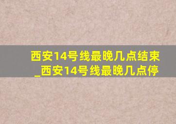 西安14号线最晚几点结束_西安14号线最晚几点停