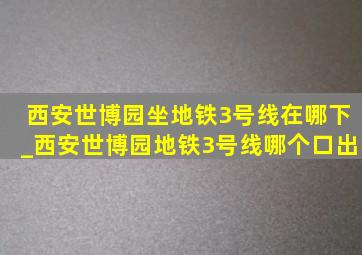 西安世博园坐地铁3号线在哪下_西安世博园地铁3号线哪个口出