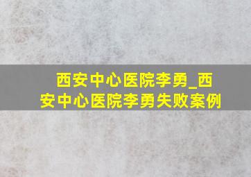 西安中心医院李勇_西安中心医院李勇失败案例